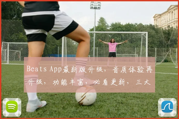 Beats App最新版升级，音质体验再升级，功能丰富，必看更新，三大亮点，不容错过，惊喜连连