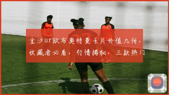 金沙ur欧布奥特曼卡片价值几何，收藏者必看，行情揭秘，三款热门对比