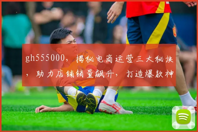 gh555000，揭秘电商运营三大秘诀，助力店铺销量飙升，打造爆款神器