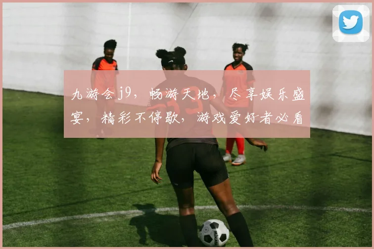 九游会j9，畅游天地，尽享娱乐盛宴，精彩不停歇，游戏爱好者必看