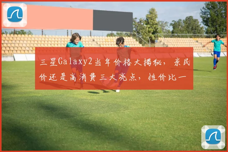 三星Galaxy2当年价格大揭秘，亲民价还是高消费三大亮点，性价比一触即发，不容错过