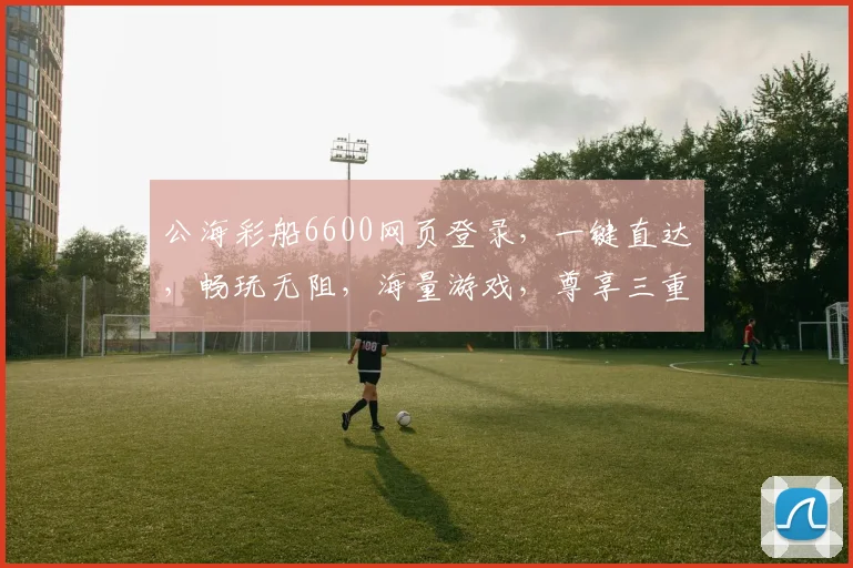 公海彩船6600网页登录，一键直达，畅玩无阻，海量游戏，尊享三重惊喜，诚邀体验